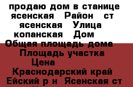 продаю дом в станице ясенская › Район ­ ст. ясенская › Улица ­ копанская › Дом ­ 8 › Общая площадь дома ­ 69 › Площадь участка ­ 22 › Цена ­ 1 500 000 - Краснодарский край, Ейский р-н, Ясенская ст-ца Недвижимость » Дома, коттеджи, дачи продажа   . Краснодарский край